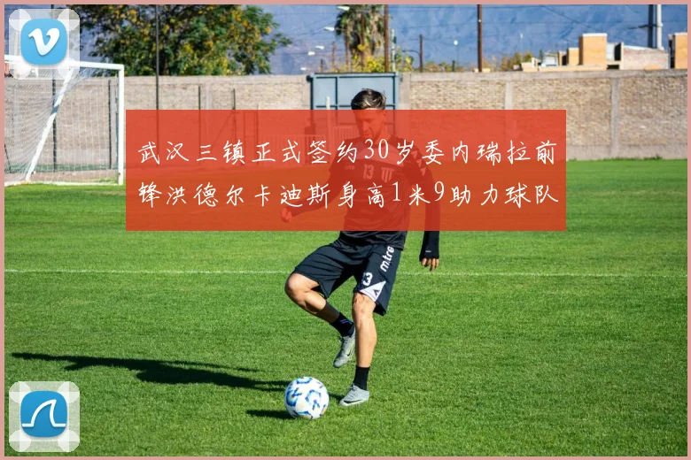 武汉三镇正式签约30岁委内瑞拉前锋洪德尔卡迪斯身高1米9助力球队新赛季