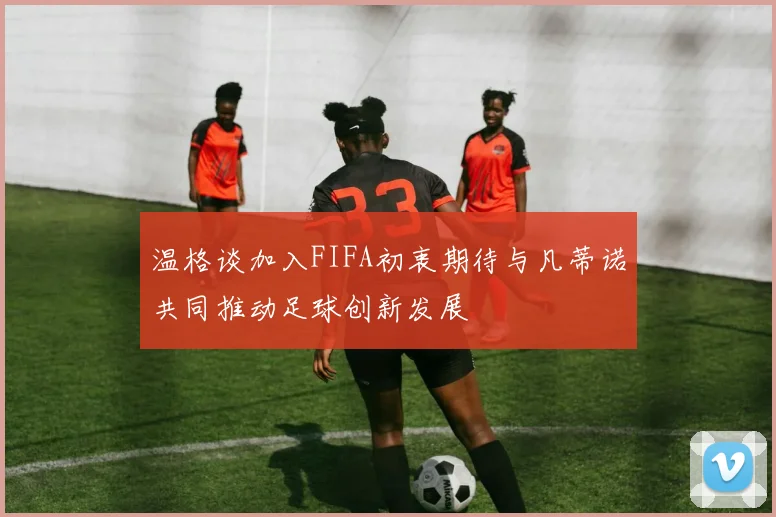 温格谈加入FIFA初衷期待与凡蒂诺共同推动足球创新发展