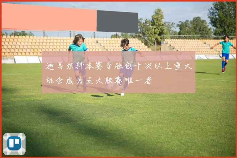 迪马尔科本赛季独创十次以上重大机会成为五大联赛唯一者
