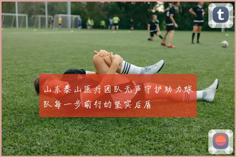 山东泰山医疗团队无声守护助力球队每一步前行的坚实后盾