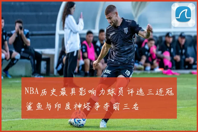 NBA历史最具影响力球员评选三连冠鲨鱼与印度神塔争夺前三名