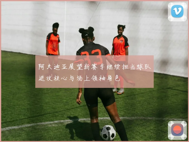 阿夫迪亚展望新赛季继续担当球队进攻核心与场上领袖角色