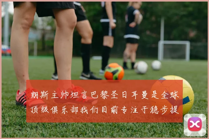 朗斯主帅坦言巴黎圣日耳曼是全球顶级俱乐部我们目前专注于稳步提升表现