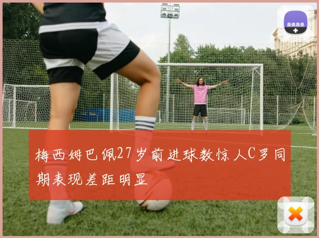 梅西姆巴佩27岁前进球数惊人C罗同期表现差距明显