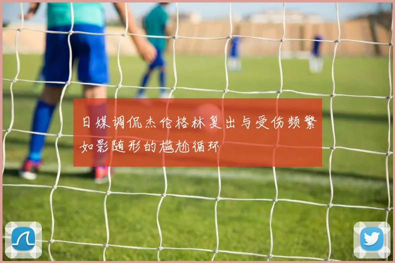 日媒调侃杰伦格林复出与受伤频繁如影随形的尴尬循环