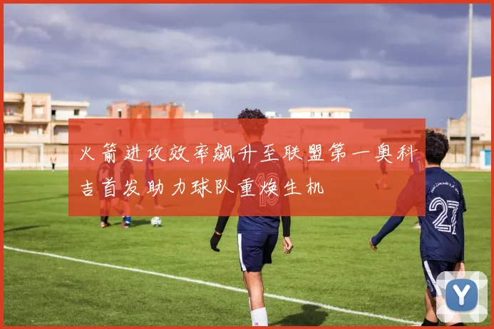 火箭进攻效率飙升至联盟第一奥科吉首发助力球队重焕生机