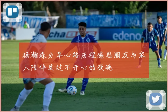 杨瀚森分享心路历程感恩朋友与家人陪伴度过不开心的夜晚