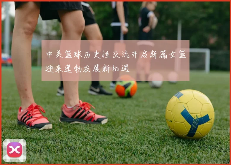 中美篮球历史性交流开启新篇女篮迎来蓬勃发展新机遇