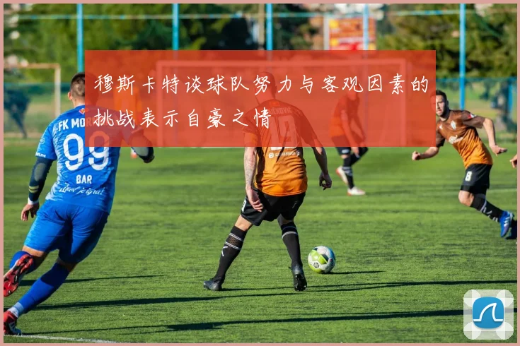 穆斯卡特谈球队努力与客观因素的挑战表示自豪之情